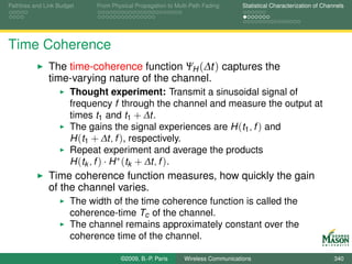 Pathloss and Link Budget    From Physical Propagation to Multi-Path Fading      Statistical Characterization of Channels




Time Coherence
              The time-coherence function ΨH (∆t ) captures the
              time-varying nature of the channel.
                      Thought experiment: Transmit a sinusoidal signal of
                      frequency f through the channel and measure the output at
                      times t1 and t1 + ∆t.
                      The gains the signal experiences are H (t1 , f ) and
                      H (t1 + ∆t, f ), respectively.
                      Repeat experiment and average the products
                      H (tk , f ) · H ∗ (tk + ∆t, f ).
              Time coherence function measures, how quickly the gain
              of the channel varies.
                      The width of the time coherence function is called the
                      coherence-time Tc of the channel.
                      The channel remains approximately constant over the
                      coherence time of the channel.

                                    ©2009, B.-P. Paris      Wireless Communications                                 340
 