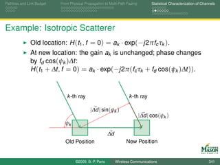 Pathloss and Link Budget   From Physical Propagation to Multi-Path Fading         Statistical Characterization of Channels




Example: Isotropic Scatterer
              Old location: H (t1 , f = 0) = ak · exp(−j2πfc τk ).
              At new location: the gain ak is unchanged; phase changes
              by fd cos(ψk )∆t:
              H (t1 + ∆t, f = 0) = ak · exp(−j2π (fc τk + fd cos(ψk )∆t )).



                              k -th ray                             k -th ray

                                            |∆d | sin(ψk )
                                                                            |∆d | cos(ψk )
                             ψk
                                                        ∆d
                             Old Position                          New Position


                                   ©2009, B.-P. Paris        Wireless Communications                                  341
 