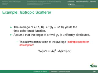 Pathloss and Link Budget    From Physical Propagation to Multi-Path Fading      Statistical Characterization of Channels




Example: Isotropic Scatterer


              The average of H (t1 , 0) · H ∗ (t1 + ∆t, 0) yields the
              time-coherence function.
              Assume that the angle of arrival ψk is uniformly distributed.

                      This allows computation of the average (isotropic scatterer
                      assumption:

                                           ΨH (∆t ) = |ak |2 · J0 (2πfd ∆t )




                                    ©2009, B.-P. Paris      Wireless Communications                                 342
 