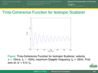 Pathloss and Link Budget      From Physical Propagation to Multi-Path Fading                Statistical Characterization of Channels




Time-Coherence Function for Isotropic Scatterer
                                      1




                                     0.5
                           Ψ (∆t)
                               H




                                      0




                                    −0.5
                                        0       50       100         150        200   250      300
                                                                 Time ∆t (ms)




       Figure: Time-Coherence Function for Isotropic Scatterer; velocity
       v = 10m/s, fc = 1GHz, maximum Doppler frequency fd ≈ 33Hz. First
       zero at ∆t ≈ 0.4/fd .


                                            ©2009, B.-P. Paris         Wireless Communications                                  343
 