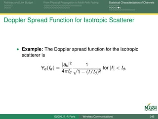 Pathloss and Link Budget    From Physical Propagation to Multi-Path Fading      Statistical Characterization of Channels




Doppler Spread Function for Isotropic Scatterer



              Example: The Doppler spread function for the isotropic
              scatterer is
                                           |ak |2              1
                           Ψd (fd ) =                                        for |f | < fd .
                                           4πfd          1 − (f /fd )2




                                    ©2009, B.-P. Paris      Wireless Communications                                 345
 
