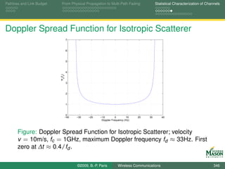 Pathloss and Link Budget     From Physical Propagation to Multi-Path Fading                Statistical Characterization of Channels




Doppler Spread Function for Isotropic Scatterer
                                    7



                                    6



                                    5



                                    4
                           Ψd(fd)




                                    3



                                    2



                                    1



                                     0
                                    −40   −30   −20    −10         0       10    20   30       40
                                                        Doppler Frequency (Hz)



       Figure: Doppler Spread Function for Isotropic Scatterer; velocity
       v = 10m/s, fc = 1GHz, maximum Doppler frequency fd ≈ 33Hz. First
       zero at ∆t ≈ 0.4/fd .

                                          ©2009, B.-P. Paris        Wireless Communications                                    346
 