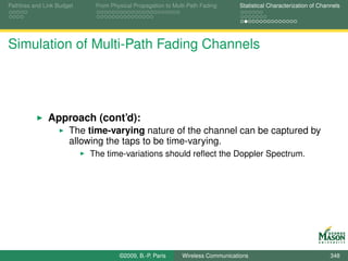 Pathloss and Link Budget    From Physical Propagation to Multi-Path Fading      Statistical Characterization of Channels




Simulation of Multi-Path Fading Channels




              Approach (cont’d):
                      The time-varying nature of the channel can be captured by
                      allowing the taps to be time-varying.
                           The time-variations should reﬂect the Doppler Spectrum.




                                    ©2009, B.-P. Paris      Wireless Communications                                 348
 