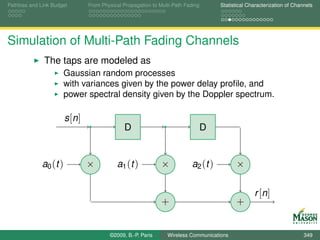 Pathloss and Link Budget        From Physical Propagation to Multi-Path Fading       Statistical Characterization of Channels




Simulation of Multi-Path Fading Channels
              The taps are modeled as
                      Gaussian random processes
                      with variances given by the power delay proﬁle, and
                      power spectral density given by the Doppler spectrum.

                       s [n ]
                                              D                                  D


             a0 (t )            ×          a1 ( t )           ×            a2 (t )         ×

                                                                                                   r [n ]
                                                              +                            +


                                        ©2009, B.-P. Paris      Wireless Communications                                  349
 
