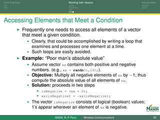 User Interface                              Working with Vectors                  Visualization




Accessing Elements that Meet a Condition
                 Frequently one needs to access all elements of a vector
                 that meet a given condition.
                     Clearly, that could be accomplished by writing a loop that
                     examines and processes one element at a time.
                     Such loops are easily avoided.
                 Example: “Poor man’s absolute value”
                     Assume vector xx contains both positive and negative
                     numbers. (e.g., xx = randn(1,10);).
                     Objective: Multiply all negative elements of xx by −1; thus
                     compute the absolute value of all elements of xx.
                     Solution: proceeds in two steps
                          isNegative = (xx < 0);
                          xx(isNegative) = -xx(isNegative);
                     The vector isNegative consists of logical (boolean) values;
                     1’s appear wherever an element of xx is negative.

                                 ©2009, B.-P. Paris     Wireless Communications             35
 