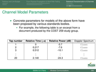Pathloss and Link Budget    From Physical Propagation to Multi-Path Fading      Statistical Characterization of Channels




Channel Model Parameters

              Concrete parameters for models of the above form have
              been proposed by various standards bodies.
                      For example, the following table is an excerpt from a
                      document produced by the COST 259 study group.


         Tap number        Relative Time (µs)              Relative Power (dB)             Doppler Spectrum
              1                     0                              -5.7                         Class
              2                   0.217                            -7.6                         Class
              3                   0.512                           -10.1                         Class
              .
              .                     .
                                    .                                .
                                                                     .                             .
                                                                                                   .
              .                     .                                .                             .
             20                   2.140                           -24.3                         Class




                                    ©2009, B.-P. Paris      Wireless Communications                                 350
 