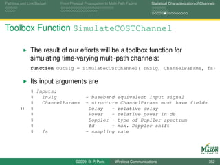 Pathloss and Link Budget   From Physical Propagation to Multi-Path Fading      Statistical Characterization of Channels




Toolbox Function SimulateCOSTChannel

              The result of our efforts will be a toolbox function for
              simulating time-varying multi-path channels:
              function OutSig = SimulateCOSTChannel( InSig, ChannelParams, fs)

              Its input arguments are
              % Inputs:
              %   InSig                  - baseband equivalent input signal
              %   ChannelParams          - structure ChannelParams must have fields
        11    %                           Delay   - relative delay
              %                           Power   - relative power in dB
              %                           Doppler - type of Dopller spectrum
              %                           fd      - max. Doppler shift
              %   fs                     - sampling rate




                                   ©2009, B.-P. Paris      Wireless Communications                                 352
 