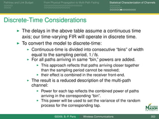 Pathloss and Link Budget    From Physical Propagation to Multi-Path Fading      Statistical Characterization of Channels




Discrete-Time Considerations
              The delays in the above table assume a continuous time
              axis; our time-varying FIR will operate in discrete time.
              To convert the model to discrete-time:
                      Continuous-time is divided into consecutive “bins” of width
                      equal to the sampling period, 1/fs.
                      For all paths arriving in same “bin,” powers are added.
                           This approach reﬂects that paths arriving closer together
                           than the sampling period cannot be resolved;
                           their effect is combined in the receiver front-end.
                      The result is a reduced description of the multi-path
                      channel:
                           Power for each tap reﬂects the combined power of paths
                           arriving in the corresponding “bin”.
                           This power will be used to set the variance of the random
                           process for the corresponding tap.

                                    ©2009, B.-P. Paris      Wireless Communications                                 353
 