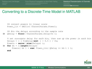 Pathloss and Link Budget   From Physical Propagation to Multi-Path Fading      Statistical Characterization of Channels




Converting to a Discrete-Time Model in MATLAB


       %% convert powers to linear scale
       Power_lin = dB2lin( ChannelParams.Power);

       %% Bin the delays according to the sample rate
 29    QDelay = floor( ChannelParams.Delay*fs );

       % set surrogate delay for each bin, then sum up the power in each bin
       Delays = ( ( 0:QDelay(end) ) + 0.5 ) / fs;
       Powers = zeros( size(Delays) );
 34    for kk = 1:length(Delays)
           Powers( kk ) = sum( Power_lin( QDelay == kk-1 ) );
       end




                                   ©2009, B.-P. Paris      Wireless Communications                                 354
 