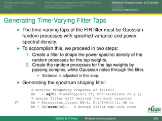 Pathloss and Link Budget    From Physical Propagation to Multi-Path Fading      Statistical Characterization of Channels




Generating Time-Varying Filter Taps
              The time-varying taps of the FIR ﬁlter must be Gaussian
              random processes with speciﬁed variance and power
              spectral density.
              To accomplish this, we proceed in two steps:
                 1. Create a ﬁlter to shape the power spectral density of the
                    random processes for the tap weights.
                 2. Create the random processes for the tap weights by
                    passing complex, white Gaussian noise through the ﬁlter.
                           Variance is adjusted in this step.
              Generating the spectrum shaping ﬁlter:
                     % desired frequency response of filter:
                     HH   = sqrt( ClassDoppler( ff, ChannelParams.fd ) );
                     % design filter with desired frequency response
        77           hh = Persistent_firpm( NH-1, 0:1/(NH-1):1, HH );
                     hh = hh/norm(hh);   % ensure filter has unit norm


                                    ©2009, B.-P. Paris      Wireless Communications                                 355
 