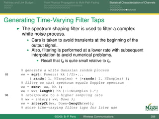 Pathloss and Link Budget    From Physical Propagation to Multi-Path Fading      Statistical Characterization of Channels




Generating Time-Varying Filter Taps
              The spectrum shaping ﬁlter is used to ﬁlter a complex
              white noise process.
                      Care is taken to avoid transients at the beginning of the
                      output signal.
                      Also, ﬁltering is performed at a lower rate with subsequent
                      interpolation to avoid numerical problems.
                           Recall that fd is quite small relative to fs .

             % generate a white Gaussian random process
 93          ww = sqrt( Powers( kk )/2)*...
                 ( randn( 1, NSamples) + j*randn( 1, NSamples) );
             % filter so that spectrum equals Doppler spectrum
             ww = conv( ww, hh );
             ww = ww( length( hh )+1:NSamples ).’;
 98          % interpolate to a higher sampling rate
             % ww = interp( ww, Down );
             ww = interpft(ww, Down*length(ww));
             % store time-varying filter taps for later use

                                    ©2009, B.-P. Paris      Wireless Communications                                 356
 