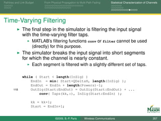 Pathloss and Link Budget    From Physical Propagation to Multi-Path Fading      Statistical Characterization of Channels




Time-Varying Filtering
              The ﬁnal step in the simulator is ﬁltering the input signal
              with the time-varying ﬁlter taps.
                      MATLAB’s ﬁltering functions conv or filter cannot be used
                      (directly) for this purpose.
              The simulator breaks the input signal into short segments
              for which the channel is nearly constant.
                      Each segment is ﬁltered with a slightly different set of taps.

              while ( Start < length(InSig) )
                  EndIn = min( Start+QDeltaH, length(InSig) );
                  EndOut = EndIn + length(Powers)-1;
       118        OutSig(Start:EndOut) = OutSig(Start:EndOut) + ...
                      conv( Taps(kk,:), InSig(Start:EndIn) );

                     kk = kk+1;
                     Start = EndIn+1;


                                    ©2009, B.-P. Paris      Wireless Communications                                 357
 