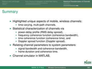 Pathloss and Link Budget    From Physical Propagation to Multi-Path Fading      Statistical Characterization of Channels




Summary

              Highlighted unique aspects of mobile, wireless channels:
                      time-varying, multi-path channels.
              Statistical characterization of channels via
                      power-delay proﬁle (RMS delay spread),
                      frequency coherence function (coherence bandwidth),
                      time coherence function (coherence time), and
                      Doppler spread function (Doppler spread).
              Relating channel parameters to system parameters:
                      signal bandwidth and coherence bandwidth,
                      frame duration and coherence time.
              Channel simulator in MATLAB.



                                    ©2009, B.-P. Paris      Wireless Communications                                 360
 