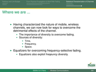 Pathloss and Link Budget    From Physical Propagation to Multi-Path Fading      Statistical Characterization of Channels




Where we are ...


              Having characterized the nature of mobile, wireless
              channels, we can now look for ways to overcome the
              detrimental effects of the channel.
                      The importance of diversity to overcome fading.
                      Sources of diversity:
                           Time,
                           Frequency,
                           Space.
              Equalizers for overcoming frequency-selective fading.
                      Equalizers also exploit freqeuncy diversity.




                                    ©2009, B.-P. Paris      Wireless Communications                                 361
 