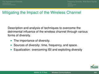 The Importance of Diversity                                           Frequency Diversity: Wide-Band Signals




Mitigating the Impact of the Wireless Channel


       Description and analysis of techniques to overcome the
       detrimental inﬂuence of the wireless channel through various
       forms of diversity.
               The importance of diversity.
               Sources of diversity: time, frequency, and space.
               Equalization: overcoming ISI and exploiting diversity




                              ©2009, B.-P. Paris   Wireless Communications                              363
 