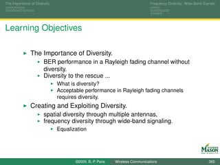 The Importance of Diversity                                                  Frequency Diversity: Wide-Band Signals




Learning Objectives

               The Importance of Diversity.
                       BER performance in a Rayleigh fading channel without
                       diversity.
                       Diversity to the rescue ...
                              What is diversity?
                              Acceptable performance in Rayleigh fading channels
                              requires diversity.
               Creating and Exploiting Diversity.
                       spatial diversity through multiple antennas,
                       frequency diversity through wide-band signaling.
                              Equalization




                                     ©2009, B.-P. Paris   Wireless Communications                              365
 