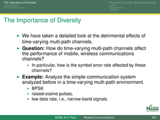 The Importance of Diversity                                                Frequency Diversity: Wide-Band Signals




The Importance of Diversity

               We have taken a detailed look at the detrimental effects of
               time-varying multi-path channels.
               Question: How do time-varying multi-path channels affect
               the performance of mobile, wireless communications
               channels?
                       In particular, how is the symbol error rate affected by these
                       channels?
               Example: Analyze the simple communication system
               analyzed before in a time-varying multi-path environment.
                       BPSK
                       raised-cosine pulses,
                       low data rate, i.e., narrow-band signals.



                                   ©2009, B.-P. Paris   Wireless Communications                              367
 