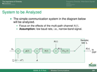The Importance of Diversity                                                            Frequency Diversity: Wide-Band Signals




System to be Analyzed
               The simple communication system in the diagram below
               will be analyzed.
                     Focus on the effects of the multi-path channel h(t ).
                        Assumption: low baud rate, i.e., narrow-band signal.



                                                                                                          Sampler,
                                                                    N (t )
                                                                                                           rate fs

            bn                                 s (t )                     R (t )                                 R [n] to
                    ×         p (t )      ×             h (t )        +            ΠTs (t )
                                                                                                                       DSP


              ∑ δ(t − nT )                 A



                                       ©2009, B.-P. Paris        Wireless Communications                                 368
 