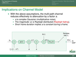 The Importance of Diversity                                                        Frequency Diversity: Wide-Band Signals




Implications on Channel Model
               With the above assumptions, the multi-path channel
               reduces effectively to attenuation by a factor a.
                        a is complex Gaussian (multiplicative noise),
                        The magnitude |a| is Rayleigh distributed (Rayleigh fading).
                        Short frame duration implies a is constant during a frame.



                                                                                                      Sampler,
                                                                N (t )
                                                                                                       rate fs

            bn                                  s (t )                R (t )                                 R [n] to
                    ×         p (t )      ×              ×        +            ΠTs (t )
                                                                                                                   DSP


              ∑ δ(t − nT )                 A             a


                                       ©2009, B.-P. Paris    Wireless Communications                                 370
 