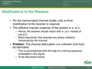 The Importance of Diversity                                                Frequency Diversity: Wide-Band Signals




Modiﬁcations to the Receiver

               For the narrow-band channel model, only a minor
               modiﬁcation to the receiver is required.
               The effective impulse response of the system is a · p (t ).
                    Hence, the receiver should match with a · p (t ) instead of
                    just p (t ).
                       Most importantly, this reverses any phase rotations
                       introduced by the channel.
               Problem: The channel attenuation a is unknown and must
               be estimated.
                       This is accomplished with the help of a training sequence
                       embedded in the signal.
                       To be discussed shortly.



                                   ©2009, B.-P. Paris   Wireless Communications                              371
 