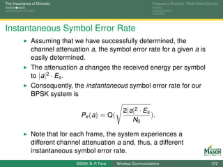 The Importance of Diversity                                            Frequency Diversity: Wide-Band Signals




Instantaneous Symbol Error Rate
               Assuming that we have successfully determined, the
               channel attenuation a, the symbol error rate for a given a is
               easily determined.
               The attenuation a changes the received energy per symbol
               to |a|2 · Es .
               Consequently, the instantaneous symbol error rate for our
               BPSK system is

                                                       2|a|2 · Es
                                 Pe (a) = Q(                      ).
                                                          N0

               Note that for each frame, the system experiences a
               different channel attenuation a and, thus, a different
               instantaneous symbol error rate.
                               ©2009, B.-P. Paris   Wireless Communications                              372
 