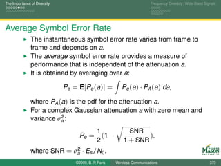 The Importance of Diversity                                               Frequency Diversity: Wide-Band Signals




Average Symbol Error Rate
               The instantaneous symbol error rate varies from frame to
               frame and depends on a.
               The average symbol error rate provides a measure of
               performance that is independent of the attenuation a.
               It is obtained by averaging over a:

                              Pe = E[Pe (a)] =            Pe (a) · PA (a) da,

               where PA (a) is the pdf for the attenuation a.
               For a complex Gaussian attenuation a with zero mean and
                         2
               variance σa :
                                              1              SNR
                                    Pe =        (1 −               ),
                                              2            1 + SNR
                            2
               where SNR = σa · Es /N0 .
                                  ©2009, B.-P. Paris   Wireless Communications                              373
 