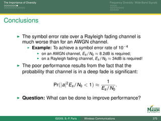 The Importance of Diversity                                                  Frequency Diversity: Wide-Band Signals




Conclusions

               The symbol error rate over a Rayleigh fading channel is
               much worse than for an AWGN channel.
                       Example: To achieve a symbol error rate of 10−4
                              on an AWGN channel, Es /N0 ≈ 8.2dB is required;
                              on a Rayleigh fading channel, Es /N0 ≈ 34dB is required!
               The poor performance results from the fact that the
               probability that channel is in a deep fade is signiﬁcant:

                                                                         1
                                    Pr(|a|2 Es /N0 < 1) ≈                    .
                                                                      Es /N0

               Question: What can be done to improve performance?



                                     ©2009, B.-P. Paris   Wireless Communications                              375
 