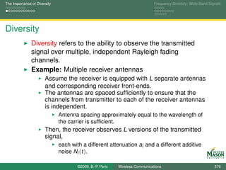 The Importance of Diversity                                                   Frequency Diversity: Wide-Band Signals




Diversity
               Diversity refers to the ability to observe the transmitted
               signal over multiple, independent Rayleigh fading
               channels.
               Example: Multiple receiver antennas
                       Assume the receiver is equipped with L separate antennas
                       and corresponding receiver front-ends.
                       The antennas are spaced sufﬁciently to ensure that the
                       channels from transmitter to each of the receiver antennas
                       is independent.
                              Antenna spacing approximately equal to the wavelength of
                              the carrier is sufﬁcient.
                       Then, the receiver observes L versions of the transmitted
                       signal,
                              each with a different attenuation al and a different additive
                              noise Nl (t ).

                                      ©2009, B.-P. Paris   Wireless Communications                              376
 