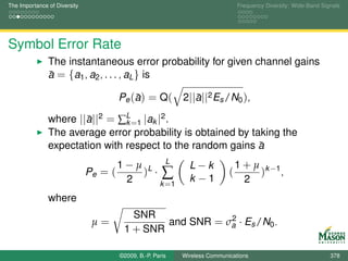 The Importance of Diversity                                                     Frequency Diversity: Wide-Band Signals




Symbol Error Rate
               The instantaneous error probability for given channel gains
               a = {a1 , a2 , . . . , aL } is
               ¯

                                            ¯
                                       Pe ( a ) = Q (       2||a||2 Es /N0 ),
                                                               ¯

               where ||a||2 = ∑L =1 |ak |2 .
                       ¯        k
               The average error probability is obtained by taking the
               expectation with respect to the random gains a ¯
                                       1−µ L L                L−k               1 + µ k −1
                              Pe = (      ) ·∑                              (        ) ,
                                        2    k =1
                                                              k −1                2
               where
                                          SNR              2
                               µ=               and SNR = σa · Es /N0 .
                                        1 + SNR

                                       ©2009, B.-P. Paris   Wireless Communications                               378
 