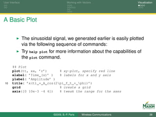 User Interface                              Working with Vectors                  Visualization




A Basic Plot

                 The sinusoidal signal, we generated earlier is easily plotted
                 via the following sequence of commands:
                 Try help plot for more information about the capabilities of
                 the plot command.
       %% Plot
       plot(tt, xx, ’r’)      % xy-plot, specify red line
       xlabel( ’Time (s)’ )   % labels for x and y axis
       ylabel( ’Amplitude’ )
 10    title( ’x(t) = A cos(2pi f t + phi)’)
       grid                   % create a grid
       axis([0 10e-3 -4 4])   % tweak the range for the axes




                                 ©2009, B.-P. Paris     Wireless Communications             38
 
