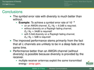 The Importance of Diversity                                                  Frequency Diversity: Wide-Band Signals




Conclusions
               The symbol error rate with diversity is much better than
               without.
                       Example: To achieve a symbol error rate of 10−4
                              on an AWGN channel, Es /N0 ≈ 8.2dB is required;
                              without diversity on a Rayleigh fading channel,
                              Es /N0 ≈ 34dB is required!
                              with 5-fold diversity on a Rayleigh fading channel,
                              Es /N0 ≈ 5dB is required!
               The improved performance stems primarily from the fact
               that all L channels are unlikely to be in a deep fade at the
               same time.
               Performance better than an AWGN channel (without
               diversity) is possible because diversity is provided by the
               receiver.
                       multiple receiver antennas exploit the same transmitted
                       energy - array gain.
                                     ©2009, B.-P. Paris   Wireless Communications                              380
 