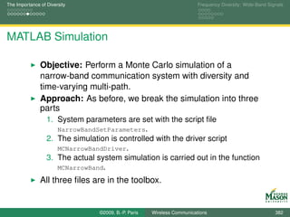 The Importance of Diversity                                              Frequency Diversity: Wide-Band Signals




MATLAB Simulation

               Objective: Perform a Monte Carlo simulation of a
               narrow-band communication system with diversity and
               time-varying multi-path.
               Approach: As before, we break the simulation into three
               parts
                  1. System parameters are set with the script ﬁle
                     NarrowBandSetParameters.
                  2. The simulation is controlled with the driver script
                     MCNarrowBandDriver.
                  3. The actual system simulation is carried out in the function
                     MCNarrowBand.

               All three ﬁles are in the toolbox.


                                 ©2009, B.-P. Paris   Wireless Communications                              382
 