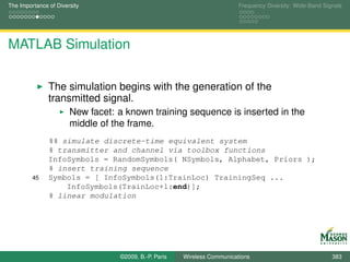 The Importance of Diversity                                               Frequency Diversity: Wide-Band Signals




MATLAB Simulation

               The simulation begins with the generation of the
               transmitted signal.
                       New facet: a known training sequence is inserted in the
                       middle of the frame.
               %% simulate discrete-time equivalent system
               % transmitter and channel via toolbox functions
               InfoSymbols = RandomSymbols( NSymbols, Alphabet, Priors );
               % insert training sequence
         45    Symbols = [ InfoSymbols(1:TrainLoc) TrainingSeq ...
                   InfoSymbols(TrainLoc+1:end)];
               % linear modulation




                                  ©2009, B.-P. Paris   Wireless Communications                              383
 