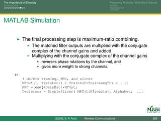 The Importance of Diversity                                                  Frequency Diversity: Wide-Band Signals




MATLAB Simulation

               The ﬁnal processing step is maximum-ratio combining.
                       The matched ﬁlter outputs are multiplied with the conjugate
                       complex of the channel gains and added.
                       Multiplying with the conjugate complex of the channel gains
                              reverses phase rotations by the channel, and
                              gives more weight to strong channels.
         61
               % delete traning, MRC, and slicer
               MFOut(:, TrainLoc+1 : TrainLoc+TrainLength) = [ ];
               MRC = conj(GainEst)*MFOut;
               Decisions = SimpleSlicer( MRC(1:NSymbols), Alphabet,                               ...




                                     ©2009, B.-P. Paris   Wireless Communications                              385
 