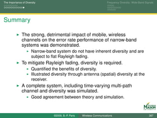 The Importance of Diversity                                                Frequency Diversity: Wide-Band Signals




Summary

               The strong, detrimental impact of mobile, wireless
               channels on the error rate performance of narrow-band
               systems was demonstrated.
                       Narrow-band system do not have inherent diversity and are
                       subject to ﬂat Rayleigh fading.
               To mitigate Rayleigh fading, diversity is required.
                       Quantiﬁed the beneﬁts of diversity.
                       Illustrated diversity through antenna (spatial) diversity at the
                       receiver.
               A complete system, including time-varying multi-path
               channel and diversity was simulated.
                       Good agreement between theory and simulation.



                                   ©2009, B.-P. Paris   Wireless Communications                              387
 