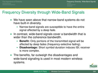 The Importance of Diversity                                               Frequency Diversity: Wide-Band Signals




Frequency Diversity through Wide-Band Signals
               We have seen above that narrow-band systems do not
               have built-in diversity.
                       Narrow-band signals are susceptible to have the entire
                       signal affected by a deep fade.
               In contrast, wide-band signals cover a bandwidth that is
               wider than the coherence bandwidth.
                       Beneﬁt: Only portions of the transmitted signal will be
                       affected by deep fades (frequency-selective fading).
                       Disadvantage: Short symbol duration induces ISI; receiver
                       is more complex.
               The beneﬁts, far outweigh the disadvantages and
               wide-band signaling is used in most modern wireless
               systems.


                                  ©2009, B.-P. Paris   Wireless Communications                              389
 