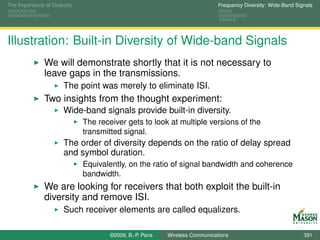 The Importance of Diversity                                                   Frequency Diversity: Wide-Band Signals




Illustration: Built-in Diversity of Wide-band Signals
               We will demonstrate shortly that it is not necessary to
               leave gaps in the transmissions.
                       The point was merely to eliminate ISI.
               Two insights from the thought experiment:
                       Wide-band signals provide built-in diversity.
                              The receiver gets to look at multiple versions of the
                              transmitted signal.
                       The order of diversity depends on the ratio of delay spread
                       and symbol duration.
                              Equivalently, on the ratio of signal bandwidth and coherence
                              bandwidth.
               We are looking for receivers that both exploit the built-in
               diversity and remove ISI.
                       Such receiver elements are called equalizers.

                                      ©2009, B.-P. Paris   Wireless Communications                              391
 
