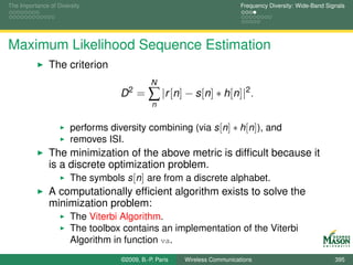 The Importance of Diversity                                                Frequency Diversity: Wide-Band Signals




Maximum Likelihood Sequence Estimation
               The criterion
                                              N
                                   D2 =      ∑ |r [n] − s[n] ∗ h[n]|2 .
                                              n


                       performs diversity combining (via s [n] ∗ h[n]), and
                       removes ISI.
               The minimization of the above metric is difﬁcult because it
               is a discrete optimization problem.
                    The symbols s [n] are from a discrete alphabet.
               A computationally efﬁcient algorithm exists to solve the
               minimization problem:
                       The Viterbi Algorithm.
                       The toolbox contains an implementation of the Viterbi
                       Algorithm in function va.
                                   ©2009, B.-P. Paris   Wireless Communications                              395
 