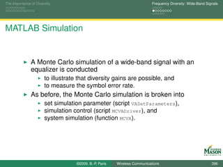 The Importance of Diversity                                                Frequency Diversity: Wide-Band Signals




MATLAB Simulation


               A Monte Carlo simulation of a wide-band signal with an
               equalizer is conducted
                       to illustrate that diversity gains are possible, and
                       to measure the symbol error rate.
               As before, the Monte Carlo simulation is broken into
                       set simulation parameter (script VASetParameters),
                       simulation control (script MCVADriver), and
                       system simulation (function MCVA).




                                   ©2009, B.-P. Paris   Wireless Communications                              396
 