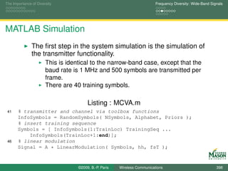 The Importance of Diversity                                                Frequency Diversity: Wide-Band Signals




MATLAB Simulation
               The ﬁrst step in the system simulation is the simulation of
               the transmitter functionality.
                       This is identical to the narrow-band case, except that the
                       baud rate is 1 MHz and 500 symbols are transmitted per
                       frame.
                       There are 40 training symbols.

                                        Listing : MCVA.m
 41    % transmitter and channel via toolbox functions
       InfoSymbols = RandomSymbols( NSymbols, Alphabet, Priors );
       % insert training sequence
       Symbols = [ InfoSymbols(1:TrainLoc) TrainingSeq ...
           InfoSymbols(TrainLoc+1:end)];
 46    % linear modulation
       Signal = A * LinearModulation( Symbols, hh, fsT );



                                   ©2009, B.-P. Paris   Wireless Communications                              398
 