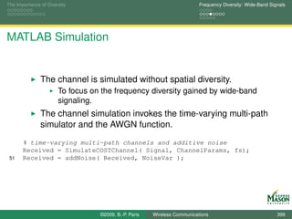 The Importance of Diversity                                               Frequency Diversity: Wide-Band Signals




MATLAB Simulation


               The channel is simulated without spatial diversity.
                       To focus on the frequency diversity gained by wide-band
                       signaling.
               The channel simulation invokes the time-varying multi-path
               simulator and the AWGN function.
       % time-varying multi-path channels and additive noise
       Received = SimulateCOSTChannel( Signal, ChannelParams, fs);
 51    Received = addNoise( Received, NoiseVar );




                                  ©2009, B.-P. Paris   Wireless Communications                              399
 