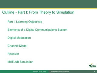 Outline - Part I: From Theory to Simulation

   Part I: Learning Objectives

   Elements of a Digital Communications System

   Digital Modulation

   Channel Model

   Receiver

   MATLAB Simulation


                        ©2009, B.-P. Paris   Wireless Communications   4
 