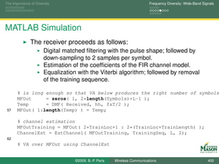 The Importance of Diversity                                                Frequency Diversity: Wide-Band Signals




MATLAB Simulation
               The receiver proceeds as follows:
                       Digital matched ﬁltering with the pulse shape; followed by
                       down-sampling to 2 samples per symbol.
                       Estimation of the coefﬁcients of the FIR channel model.
                       Equalization with the Viterbi algorithm; followed by removal
                       of the training sequence.

       % is long enough so that VA below produces the right number of symbols
       MFOut     = zeros( 1, 2*length(Symbols)+L-1 );
       Temp      = DMF( Received, hh, fsT/2 );
 57    MFOut( 1:length(Temp) ) = Temp;

       % channel estimation
       MFOutTraining = MFOut( 2*TrainLoc+1 : 2*(TrainLoc+TrainLength) );
       ChannelEst = EstChannel( MFOutTraining, TrainingSeq, L, 2);
 62
       % VA over MFOut using ChannelEst


                                   ©2009, B.-P. Paris   Wireless Communications                              400
 