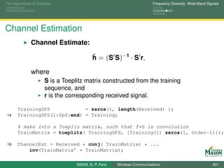 The Importance of Diversity                                                Frequency Diversity: Wide-Band Signals




Channel Estimation
               Channel Estimate:

                                            h = (S S)−1 · S r,
                                            ˆ

               where
                       S is a Toeplitz matrix constructed from the training
                       sequence, and
                       r is the corresponding received signal.

       TrainingSPS            = zeros(1, length(Received) );
 14    TrainingSPS(1:SpS:end) = Training;

       % make into a Toepliz matrix, such that T*h is convolution
       TrainMatrix = toeplitz( TrainingSPS, [Training(1) zeros(1, Order-1)]);

 19    ChannelEst = Received * conj( TrainMatrix) * ...
           inv(TrainMatrix’ * TrainMatrix);

                                   ©2009, B.-P. Paris   Wireless Communications                              401
 