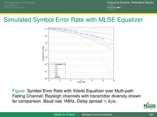 The Importance of Diversity                                                                                   Frequency Diversity: Wide-Band Signals




Simulated Symbol Error Rate with MLSE Equalizer
                                                   −1
                                                  10


                                                   −2
                                                  10


                                                   −3
                              Symbol Error Rate   10


                                                   −4
                                                  10


                                                   −5
                                                  10


                                                   −6
                                                  10        Simulated VA
                                                            L=1
                                                            L=2
                                                   −7       L=3
                                                  10
                                                            L=4
                                                            L=5
                                                   −8
                                                            AWGN
                                                  10
                                                        0        2         4         6           8       10         12
                                                                                 E /N (dB)
                                                                                  s   0




       Figure: Symbol Error Rate with Viterbi Equalizer over Multi-path
       Fading Channel; Rayleigh channels with transmitter diversity shown
       for comparison. Baud rate 1MHz, Delay spread ≈ 2µs.


                                                            ©2009, B.-P. Paris            Wireless Communications                               402
 