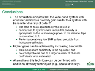 The Importance of Diversity                                               Frequency Diversity: Wide-Band Signals




Conclusions
               The simulation indicates that the wide-band system with
               equalizer achieves a diversity gain similar to a system with
               transmitter diversity of order 2.
                       The ratio of delay spread to symbol rate is 2.
                       comparison to systems with transmitter diversity is
                       appropriate as the total average power in the channel taps
                       is normalized to 1.
                       Performance at very low SNR suffers, probably, from
                       inaccurate estimates.
               Higher gains can be achieved by increasing bandwidth.
                       This incurs more complexity in the equalizer, and
                       potential problems due to a larger number of channel
                       coefﬁcients to be estimated.
               Alternatively, this technique can be combined with
               additional diversity techniques (e.g., spatial diversity).
                                  ©2009, B.-P. Paris   Wireless Communications                              403
 