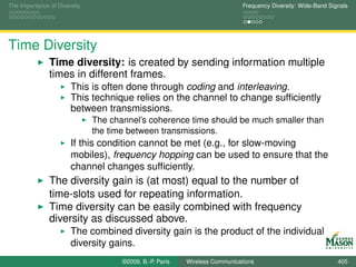 The Importance of Diversity                                                  Frequency Diversity: Wide-Band Signals




Time Diversity
               Time diversity: is created by sending information multiple
               times in different frames.
                       This is often done through coding and interleaving.
                       This technique relies on the channel to change sufﬁciently
                       between transmissions.
                              The channel’s coherence time should be much smaller than
                              the time between transmissions.
                       If this condition cannot be met (e.g., for slow-moving
                       mobiles), frequency hopping can be used to ensure that the
                       channel changes sufﬁciently.
               The diversity gain is (at most) equal to the number of
               time-slots used for repeating information.
               Time diversity can be easily combined with frequency
               diversity as discussed above.
                       The combined diversity gain is the product of the individual
                       diversity gains.
                                     ©2009, B.-P. Paris   Wireless Communications                              405
 