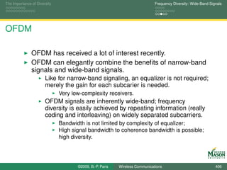 The Importance of Diversity                                                  Frequency Diversity: Wide-Band Signals




OFDM

               OFDM has received a lot of interest recently.
               OFDM can elegantly combine the beneﬁts of narrow-band
               signals and wide-band signals.
                       Like for narrow-band signaling, an equalizer is not required;
                       merely the gain for each subcarier is needed.
                              Very low-complexity receivers.
                       OFDM signals are inherently wide-band; frequency
                       diversity is easily achieved by repeating information (really
                       coding and interleaving) on widely separated subcarriers.
                              Bandwidth is not limited by complexity of equalizer;
                              High signal bandwidth to coherence bandwidth is possible;
                              high diversity.




                                     ©2009, B.-P. Paris   Wireless Communications                              406
 