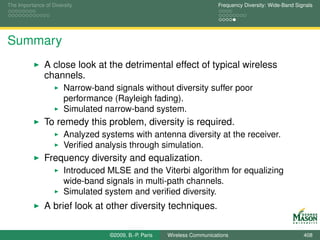The Importance of Diversity                                                Frequency Diversity: Wide-Band Signals




Summary
               A close look at the detrimental effect of typical wireless
               channels.
                       Narrow-band signals without diversity suffer poor
                       performance (Rayleigh fading).
                       Simulated narrow-band system.
               To remedy this problem, diversity is required.
                       Analyzed systems with antenna diversity at the receiver.
                       Veriﬁed analysis through simulation.
               Frequency diversity and equalization.
                       Introduced MLSE and the Viterbi algorithm for equalizing
                       wide-band signals in multi-path channels.
                       Simulated system and veriﬁed diversity.
               A brief look at other diversity techniques.

                                   ©2009, B.-P. Paris   Wireless Communications                              408
 