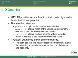 User Interface                              Working with Vectors                  Visualization




3-D Graphics

                 MATLAB provides several functions that create high-quality
                 three-dimensional graphics.
                 The most important are:
                     plot3(x,y,z): plots a function of two variables.
                     mesh(x,y,Z): plots a mesh of the values stored in matrix Z
                     over the plane spanned by vectors x and y.
                     surf(x,y,Z): plots a surface from the values stored in
                     matrix Z over the plane spanned by vectors x and y.
                 A relevant example is shown on the next slide.
                     The path loss in a two-ray propagation environment over a
                     ﬂat, reﬂecting surface is shown as a function of distance
                     and frequency.



                                 ©2009, B.-P. Paris     Wireless Communications             42
 
